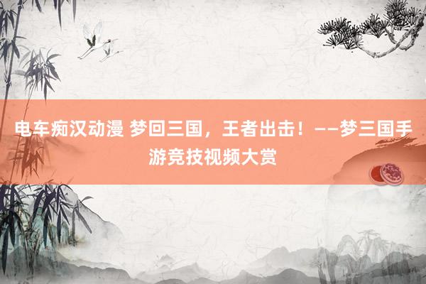 电车痴汉动漫 梦回三国，王者出击！——梦三国手游竞技视频大赏