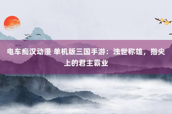 电车痴汉动漫 单机版三国手游：浊世称雄，指尖上的君主霸业