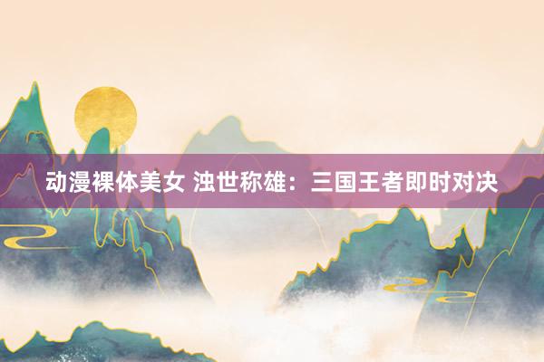 动漫裸体美女 浊世称雄：三国王者即时对决
