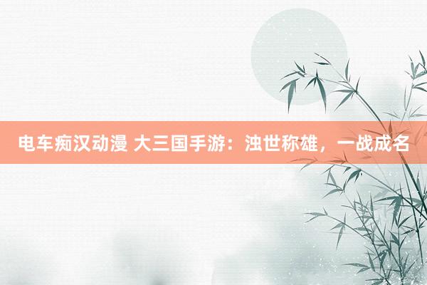 电车痴汉动漫 大三国手游：浊世称雄，一战成名
