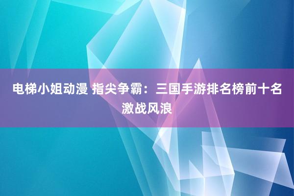 电梯小姐动漫 指尖争霸：三国手游排名榜前十名激战风浪