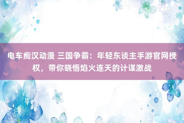电车痴汉动漫 三国争霸：年轻东谈主手游官网授权，带你晓悟焰火连天的计谋激战