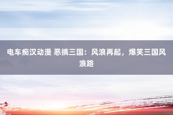 电车痴汉动漫 恶搞三国：风浪再起，爆笑三国风浪路