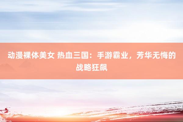 动漫裸体美女 热血三国：手游霸业，芳华无悔的战略狂飙