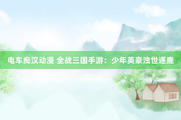 电车痴汉动漫 全战三国手游：少年英豪浊世逐鹿