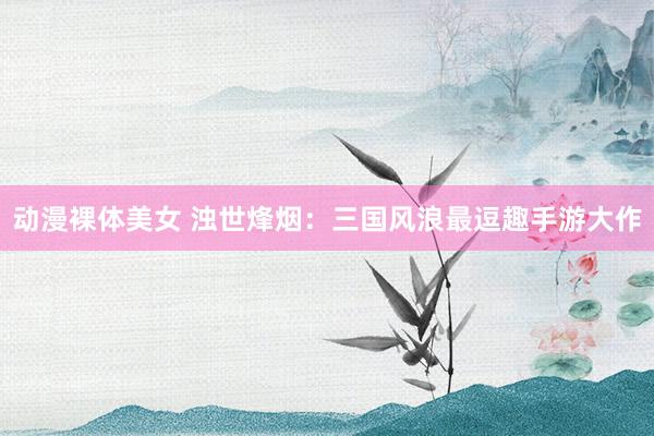 动漫裸体美女 浊世烽烟：三国风浪最逗趣手游大作