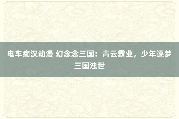 电车痴汉动漫 幻念念三国：青云霸业，少年逐梦三国浊世