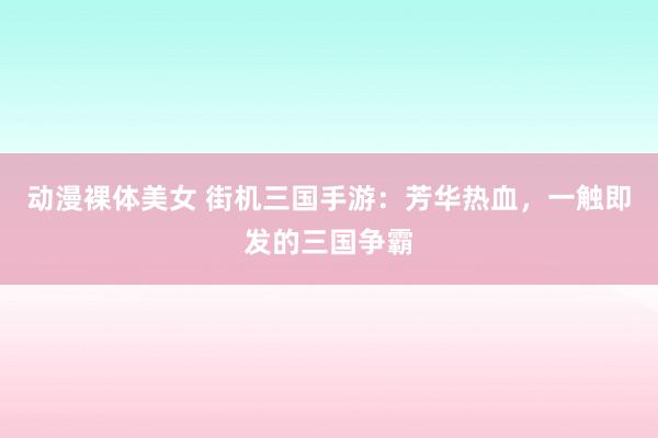 动漫裸体美女 街机三国手游：芳华热血，一触即发的三国争霸