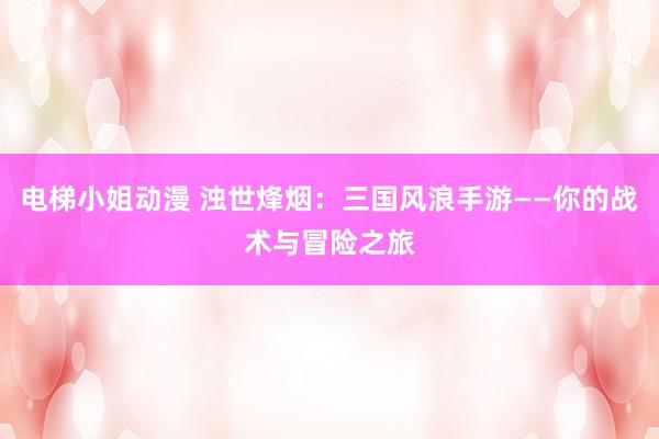 电梯小姐动漫 浊世烽烟：三国风浪手游——你的战术与冒险之旅