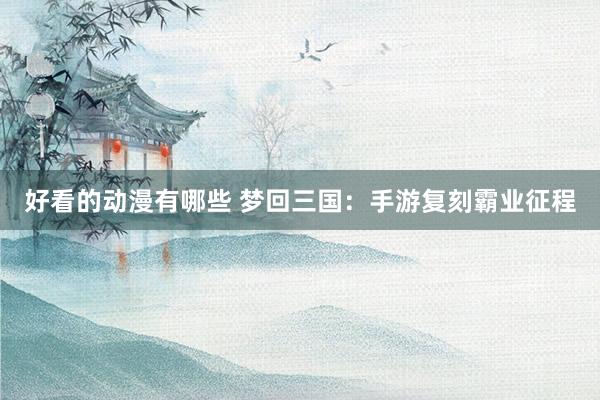好看的动漫有哪些 梦回三国：手游复刻霸业征程