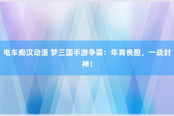 电车痴汉动漫 梦三国手游争霸：年青丧胆，一战封神！