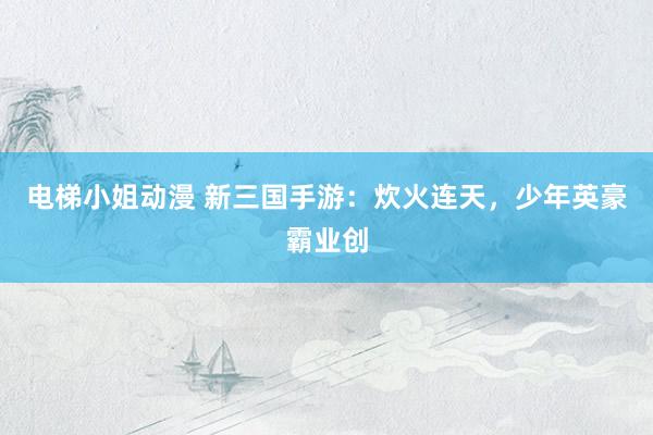电梯小姐动漫 新三国手游：炊火连天，少年英豪霸业创