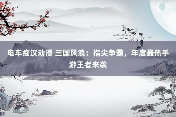 电车痴汉动漫 三国风浪：指尖争霸，年度最热手游王者来袭