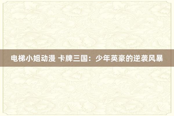 电梯小姐动漫 卡牌三国：少年英豪的逆袭风暴