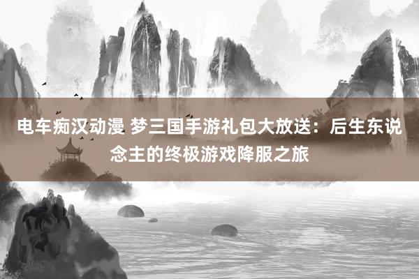 电车痴汉动漫 梦三国手游礼包大放送：后生东说念主的终极游戏降服之旅