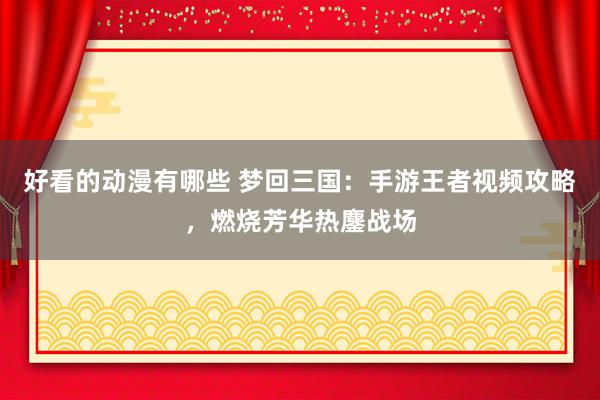 好看的动漫有哪些 梦回三国：手游王者视频攻略，燃烧芳华热鏖战场