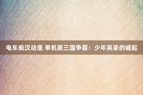 电车痴汉动漫 单机版三国争霸：少年英豪的崛起