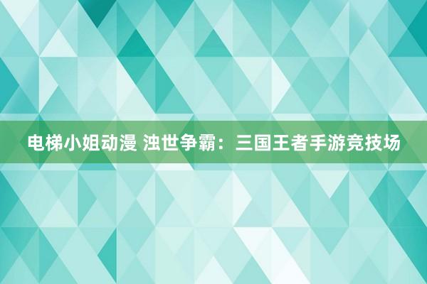 电梯小姐动漫 浊世争霸：三国王者手游竞技场