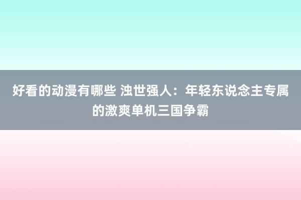 好看的动漫有哪些 浊世强人：年轻东说念主专属的激爽单机三国争霸