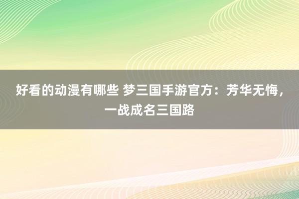 好看的动漫有哪些 梦三国手游官方：芳华无悔，一战成名三国路