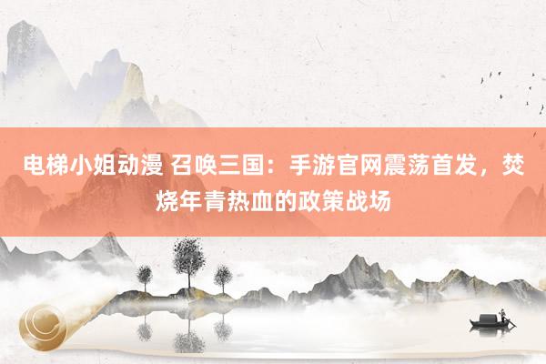 电梯小姐动漫 召唤三国：手游官网震荡首发，焚烧年青热血的政策战场
