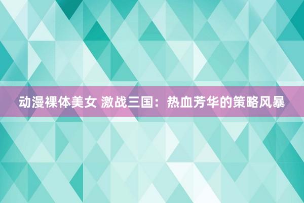动漫裸体美女 激战三国：热血芳华的策略风暴