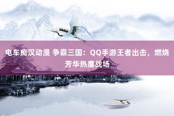电车痴汉动漫 争霸三国：QQ手游王者出击，燃烧芳华热鏖战场