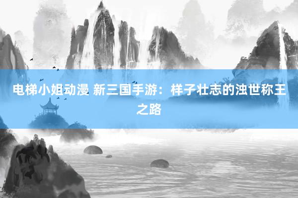 电梯小姐动漫 新三国手游：样子壮志的浊世称王之路