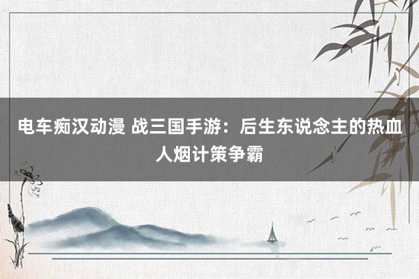 电车痴汉动漫 战三国手游：后生东说念主的热血人烟计策争霸