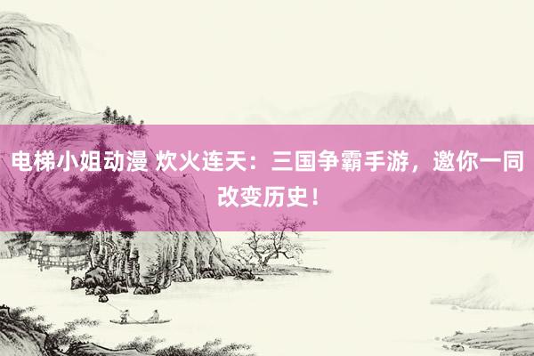 电梯小姐动漫 炊火连天：三国争霸手游，邀你一同改变历史！