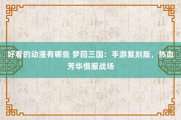 好看的动漫有哪些 梦回三国：手游复刻版，热血芳华慑服战场