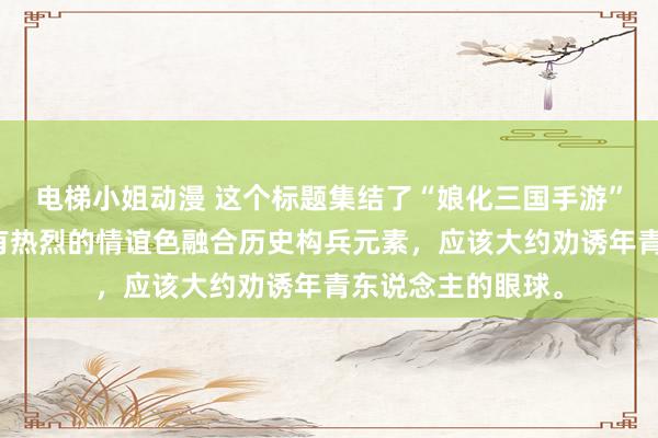 电梯小姐动漫 这个标题集结了“娘化三国手游”的主题，况兼带有热烈的情谊色融合历史构兵元素，应该大约劝诱年青东说念主的眼球。