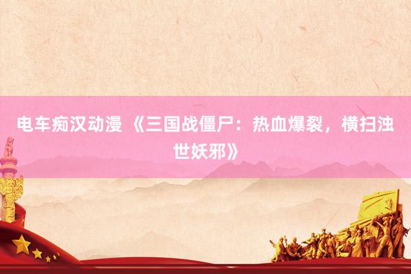 电车痴汉动漫 《三国战僵尸：热血爆裂，横扫浊世妖邪》