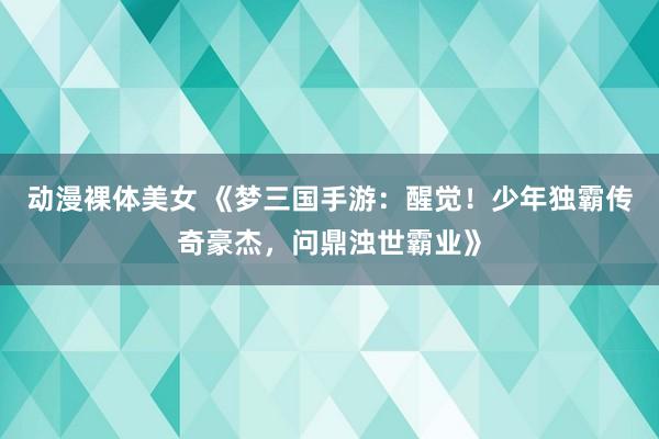 动漫裸体美女 《梦三国手游：醒觉！少年独霸传奇豪杰，问鼎浊世霸业》