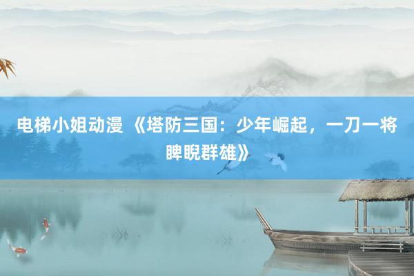 电梯小姐动漫 《塔防三国：少年崛起，一刀一将睥睨群雄》