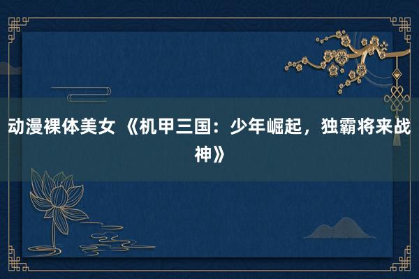 动漫裸体美女 《机甲三国：少年崛起，独霸将来战神》