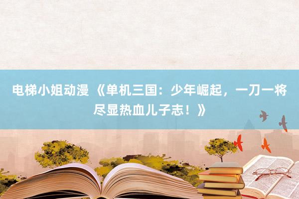 电梯小姐动漫 《单机三国：少年崛起，一刀一将尽显热血儿子志！》