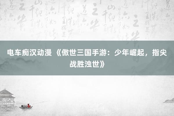 电车痴汉动漫 《傲世三国手游：少年崛起，指尖战胜浊世》