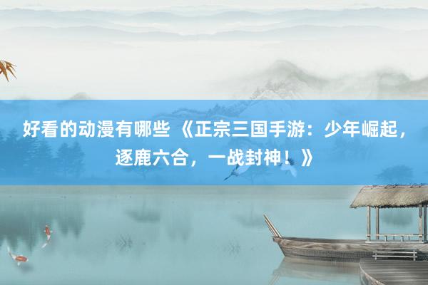 好看的动漫有哪些 《正宗三国手游：少年崛起，逐鹿六合，一战封神！》