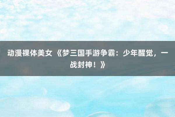 动漫裸体美女 《梦三国手游争霸：少年醒觉，一战封神！》