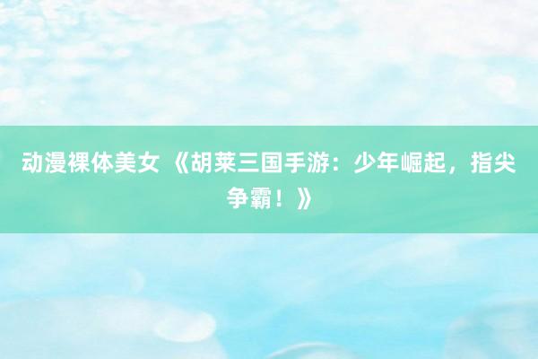动漫裸体美女 《胡莱三国手游：少年崛起，指尖争霸！》