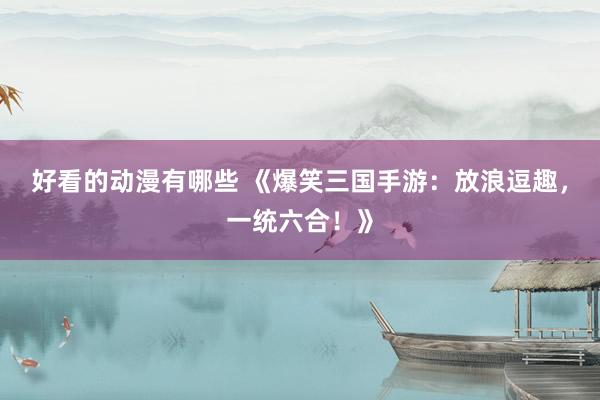 好看的动漫有哪些 《爆笑三国手游：放浪逗趣，一统六合！》