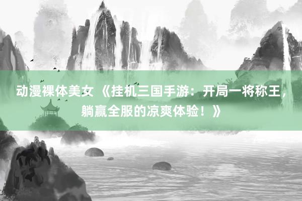 动漫裸体美女 《挂机三国手游：开局一将称王，躺赢全服的凉爽体验！》