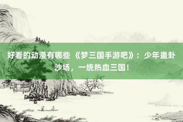 好看的动漫有哪些 《梦三国手游吧》：少年蛊卦沙场，一统热血三国！