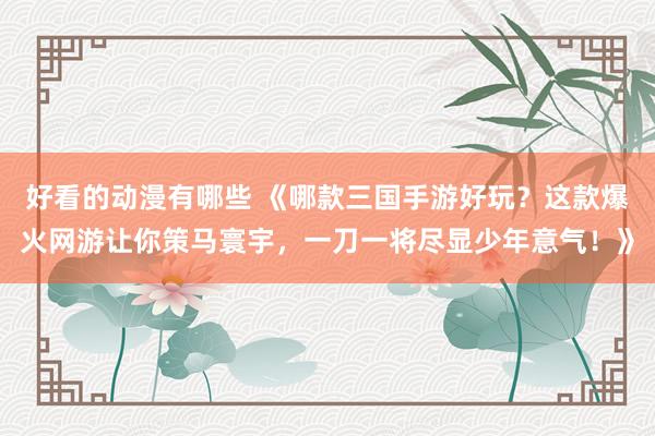 好看的动漫有哪些 《哪款三国手游好玩？这款爆火网游让你策马寰宇，一刀一将尽显少年意气！》