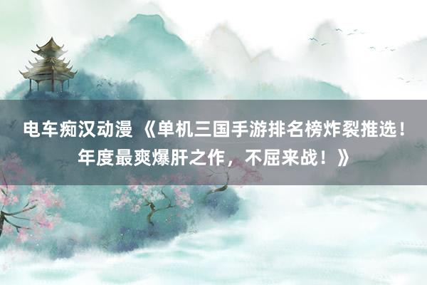 电车痴汉动漫 《单机三国手游排名榜炸裂推选！年度最爽爆肝之作，不屈来战！》