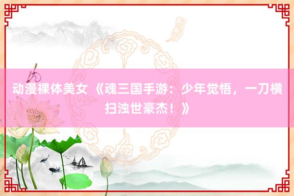 动漫裸体美女 《魂三国手游：少年觉悟，一刀横扫浊世豪杰！》