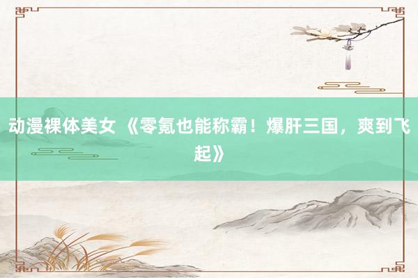 动漫裸体美女 《零氪也能称霸！爆肝三国，爽到飞起》