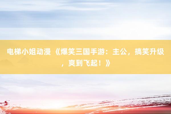 电梯小姐动漫 《爆笑三国手游：主公，搞笑升级，爽到飞起！》