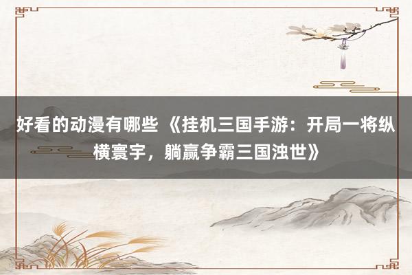 好看的动漫有哪些 《挂机三国手游：开局一将纵横寰宇，躺赢争霸三国浊世》